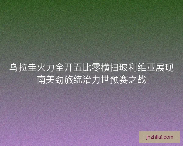 乌拉圭火力全开五比零横扫玻利维亚展现南美劲旅统治力世预赛之战