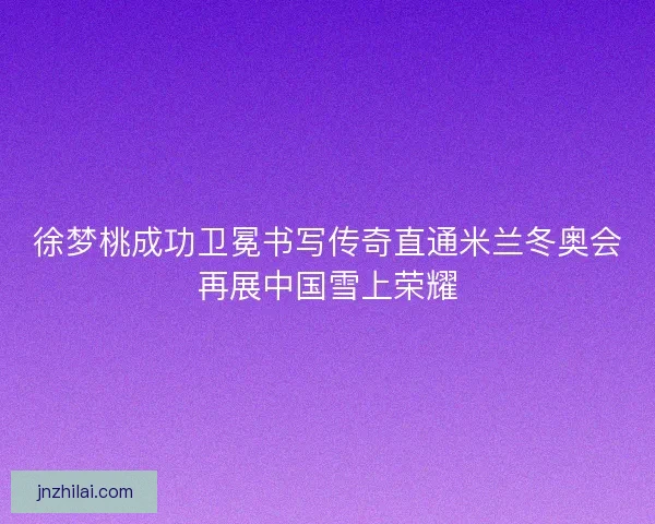 徐梦桃成功卫冕书写传奇直通米兰冬奥会再展中国雪上荣耀