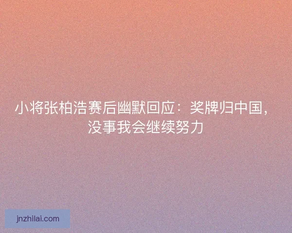 小将张柏浩赛后幽默回应：奖牌归中国，没事我会继续努力
