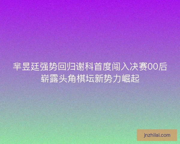芈昱廷强势回归谢科首度闯入决赛00后崭露头角棋坛新势力崛起