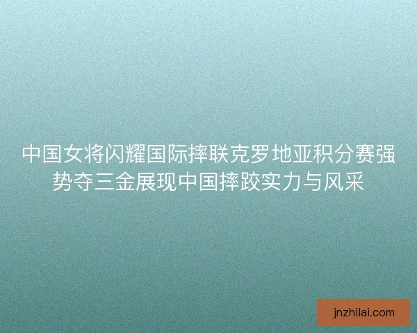 中国女将闪耀国际摔联克罗地亚积分赛强势夺三金展现中国摔跤实力与风采