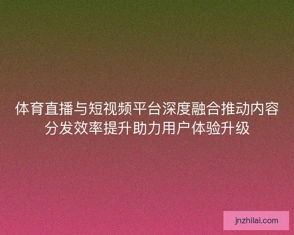 体育直播与短视频平台深度融合推动内容分发效率提升助力用户体验升级
